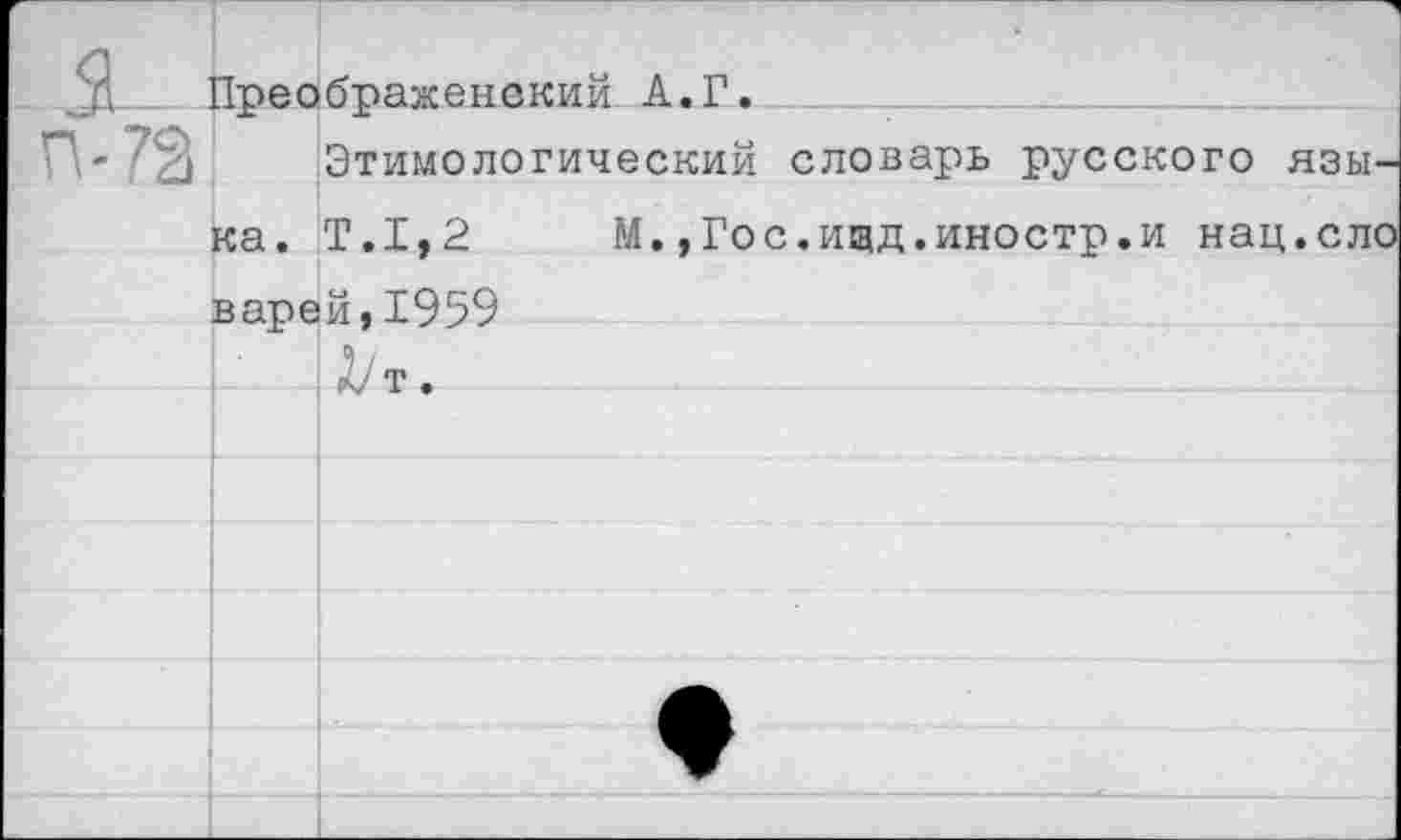 ﻿		
_ я.. П-72	Преображенский А.Г. Этимологический словарь русского язы-	
	ка.	Т.1,2	М.,Гос.ищд.иностр.и нац.ело
	варе	й,1959 1/'т.
		▼